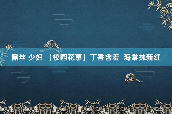 黑丝 少妇 【校园花事】丁香含羞 海棠抹新红