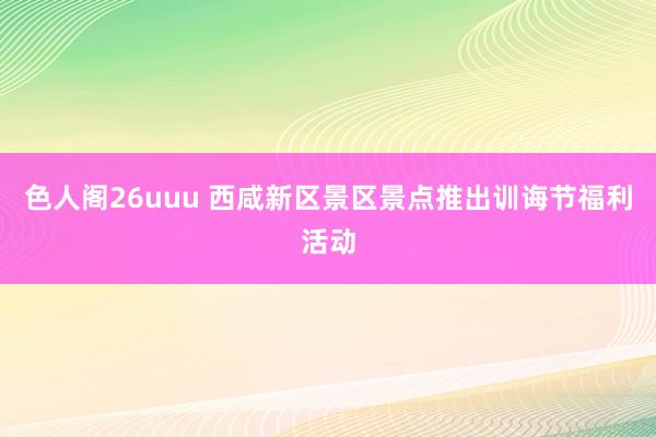 色人阁26uuu 西咸新区景区景点推出训诲节福利活动