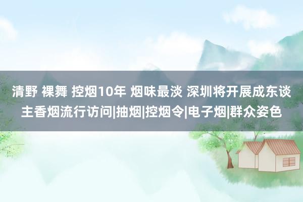 清野 裸舞 控烟10年 烟味最淡 深圳将开展成东谈主香烟流行访问|抽烟|控烟令|电子烟|群众姿色