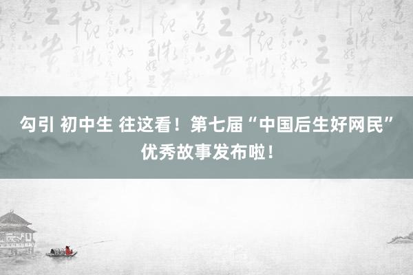 勾引 初中生 往这看！第七届“中国后生好网民”优秀故事发布啦！