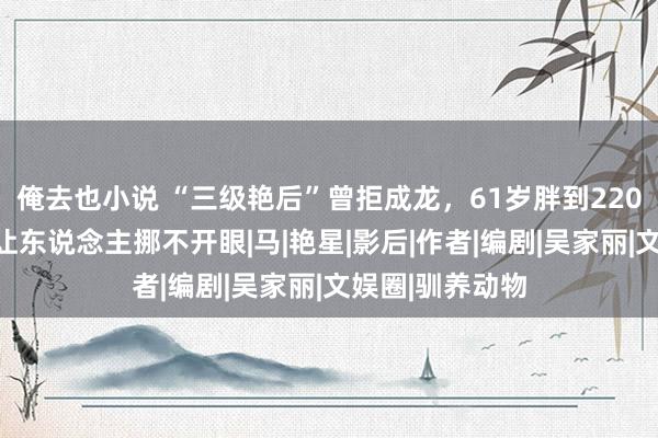 俺去也小说 “三级艳后”曾拒成龙，61岁胖到220，却好意思得让东说念主挪不开眼|马|艳星|影后|作者|编剧|吴家丽|文娱圈|驯养动物