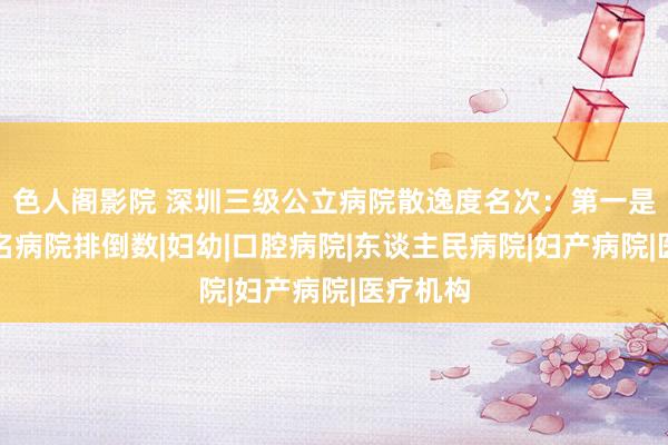 色人阁影院 深圳三级公立病院散逸度名次：第一是它，有名病院排倒数|妇幼|口腔病院|东谈主民病院|妇产病院|医疗机构