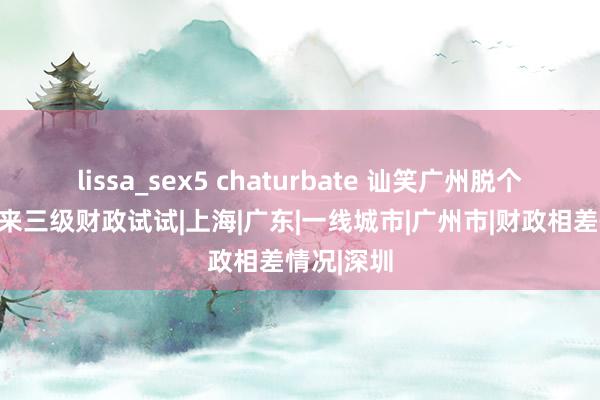 lissa_sex5 chaturbate 讪笑广州脱个精光？你来三级财政试试|上海|广东|一线城市|广州市|财政相差情况|深圳