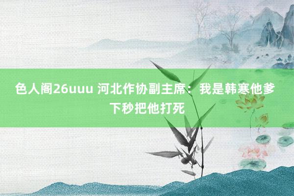 色人阁26uuu 河北作协副主席：我是韩寒他爹 下秒把他打死