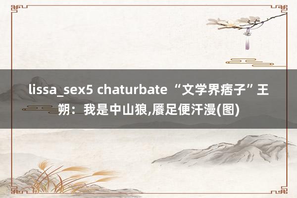lissa_sex5 chaturbate “文学界痞子”王朔：我是中山狼，餍足便汗漫(图)