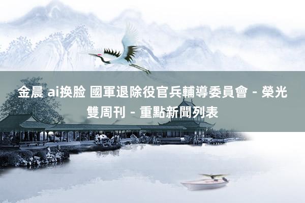 金晨 ai换脸 國軍退除役官兵輔導委員會-榮光雙周刊-重點新聞列表