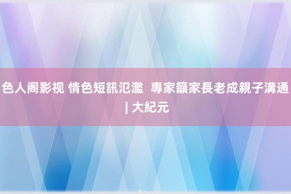 色人阁影视 情色短訊氾濫  專家籲家長老成親子溝通 | 大紀元