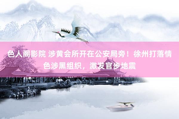 色人阁影院 涉黄会所开在公安局旁！徐州打落情色涉黑组织，激发官步地震