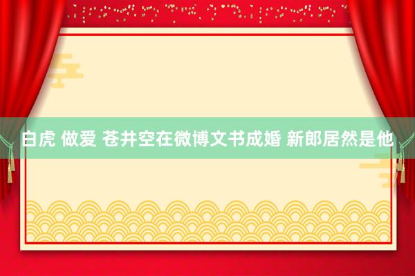 白虎 做爱 苍井空在微博文书成婚 新郎居然是他