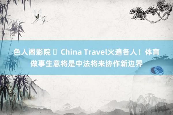 色人阁影院 China Travel火遍各人!体育做事生意将是中法将来协作新边界