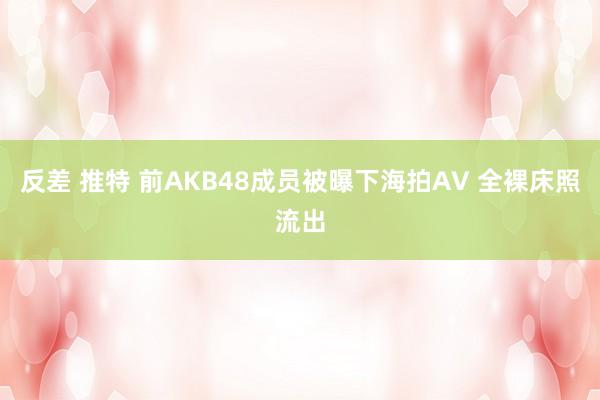 反差 推特 前AKB48成员被曝下海拍AV 全裸床照流出