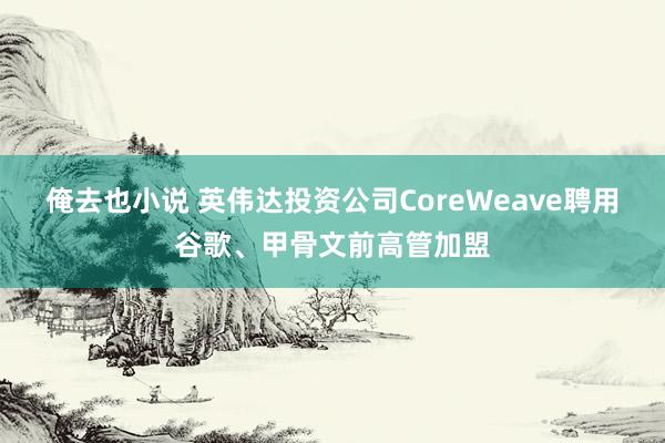 俺去也小说 英伟达投资公司CoreWeave聘用谷歌、甲骨文前高管加盟
