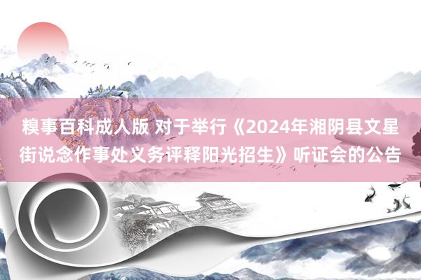 糗事百科成人版 对于举行《2024年湘阴县文星街说念作事处义务评释阳光招生》听证会的公告