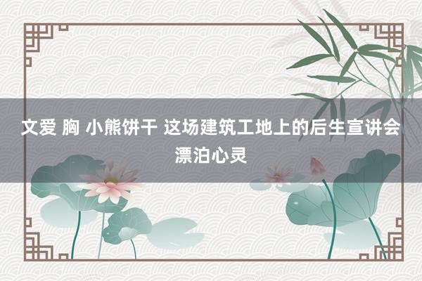 文爱 胸 小熊饼干 这场建筑工地上的后生宣讲会漂泊心灵