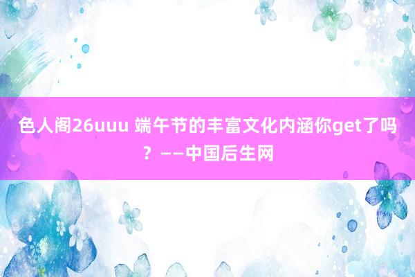 色人阁26uuu 端午节的丰富文化内涵你get了吗？——中国后生网