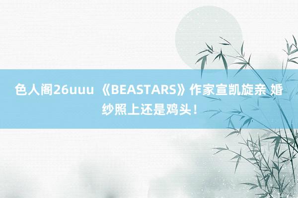 色人阁26uuu 《BEASTARS》作家宣凯旋亲 婚纱照上还是鸡头！