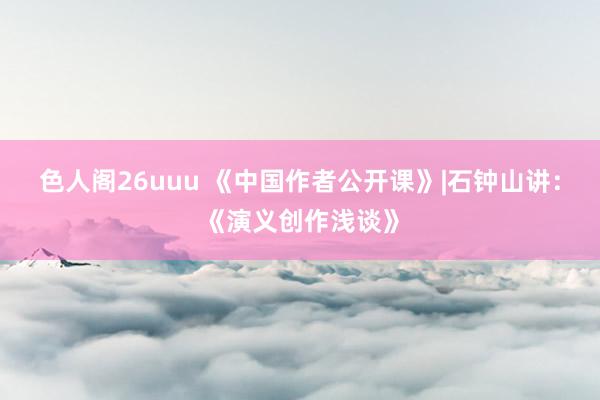 色人阁26uuu 《中国作者公开课》|石钟山讲：《演义创作浅谈》