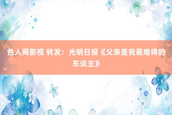色人阁影视 转发：光明日报《父亲是我最难得的东谈主》