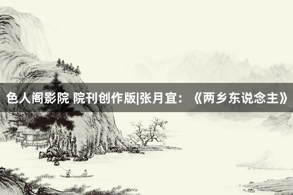 色人阁影院 院刊创作版|张月宜：《两乡东说念主》