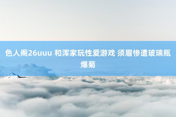 色人阁26uuu 和浑家玩性爱游戏 须眉惨遭玻璃瓶爆菊