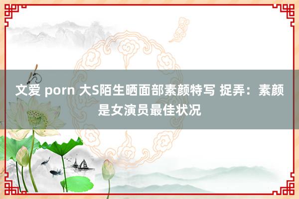 文爱 porn 大S陌生晒面部素颜特写 捉弄:素颜是女演员最佳状况