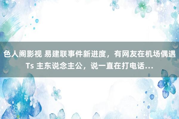 色人阁影视 易建联事件新进度，有网友在机场偶遇Ts 主东说念主公，说一直在打电话…