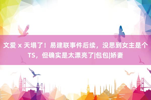 文爱 x 天塌了！易建联事件后续，没思到女主是个TS，但确实是太漂亮了|包包|娇妻