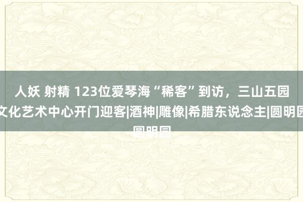 人妖 射精 123位爱琴海“稀客”到访，三山五园文化艺术中心开门迎客|酒神|雕像|希腊东说念主|圆明园