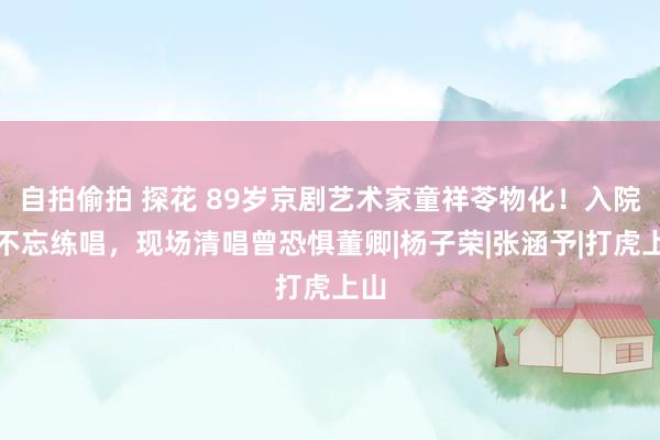 自拍偷拍 探花 89岁京剧艺术家童祥苓物化！入院也不忘练唱，现场清唱曾恐惧董卿|杨子荣|张涵予|打虎上山