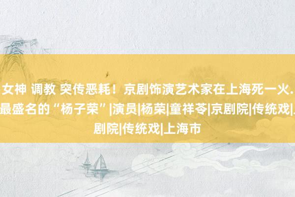 女神 调教 突传恶耗！京剧饰演艺术家在上海死一火...送别最盛名的“杨子荣”|演员|杨荣|童祥苓|京剧院|传统戏|上海市