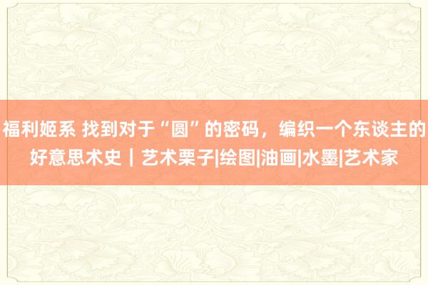 福利姬系 找到对于“圆”的密码，编织一个东谈主的好意思术史｜艺术栗子|绘图|油画|水墨|艺术家