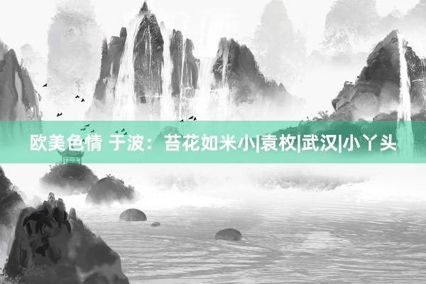 欧美色情 于波：苔花如米小|袁枚|武汉|小丫头