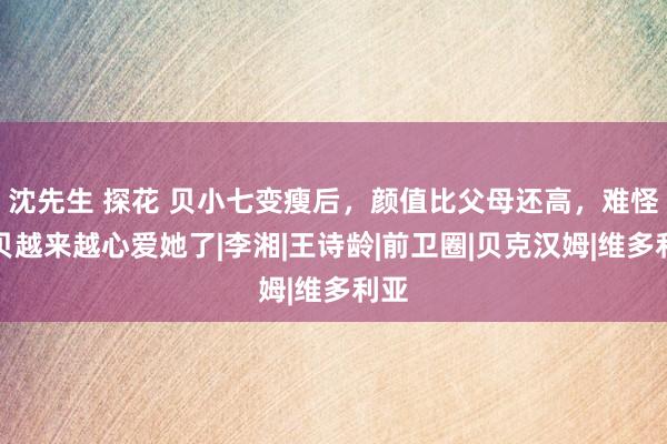 沈先生 探花 贝小七变瘦后，颜值比父母还高，难怪老贝越来越心爱她了|李湘|王诗龄|前卫圈|贝克汉姆|维多利亚