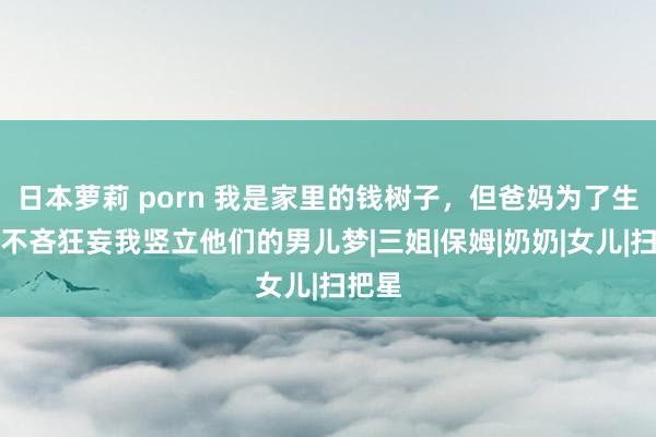 日本萝莉 porn 我是家里的钱树子，但爸妈为了生弟弟不吝狂妄我竖立他们的男儿梦|三姐|保姆|奶奶|女儿|扫把星