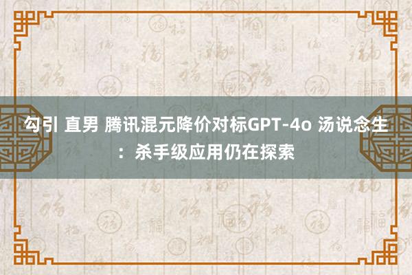 勾引 直男 腾讯混元降价对标GPT-4o 汤说念生：杀手级应用仍在探索