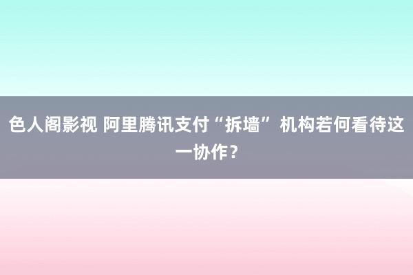 色人阁影视 阿里腾讯支付“拆墙” 机构若何看待这一协作？