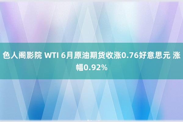 色人阁影院 WTI 6月原油期货收涨0.76好意思元 涨幅0.92%