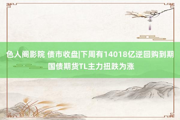 色人阁影院 债市收盘|下周有14018亿逆回购到期 国债期货TL主力扭跌为涨