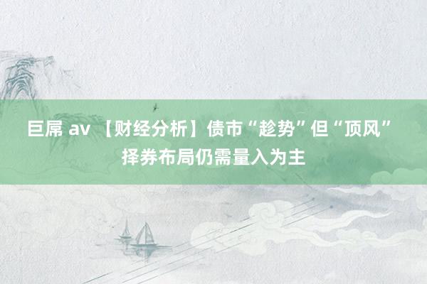 巨屌 av 【财经分析】债市“趁势”但“顶风” 择券布局仍需量入为主