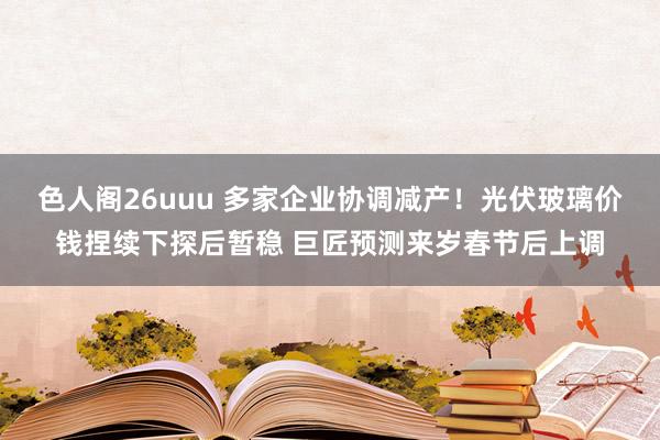 色人阁26uuu 多家企业协调减产！光伏玻璃价钱捏续下探后暂稳 巨匠预测来岁春节后上调