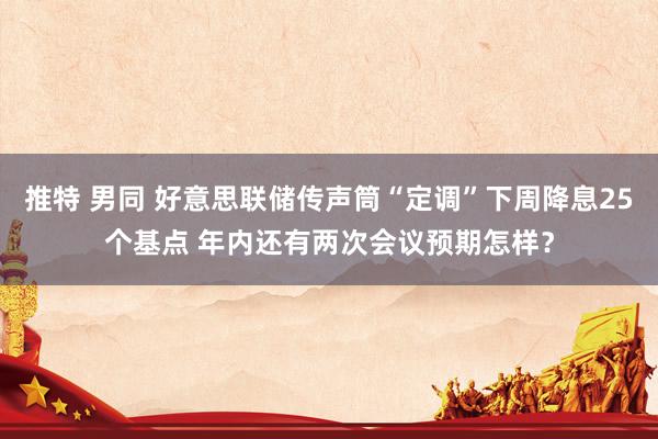 推特 男同 好意思联储传声筒“定调”下周降息25个基点 年内还有两次会议预期怎样？