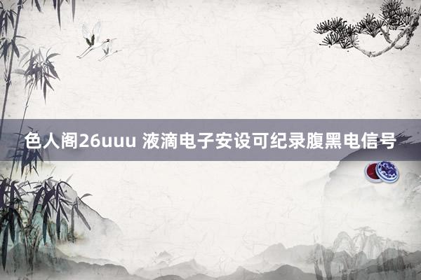 色人阁26uuu 液滴电子安设可纪录腹黑电信号
