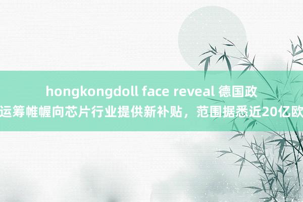 hongkongdoll face reveal 德国政府运筹帷幄向芯片行业提供新补贴，范围据悉近20亿欧元