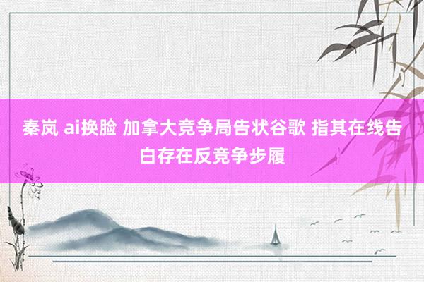 秦岚 ai换脸 加拿大竞争局告状谷歌 指其在线告白存在反竞争步履