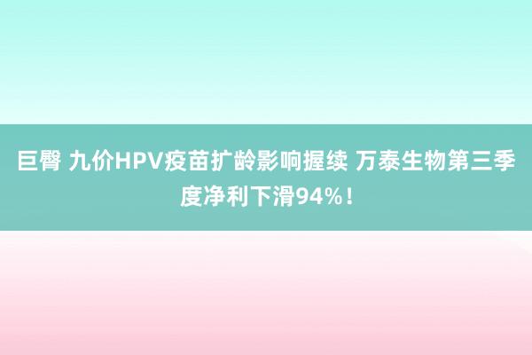 巨臀 九价HPV疫苗扩龄影响握续 万泰生物第三季度净利下滑94%！