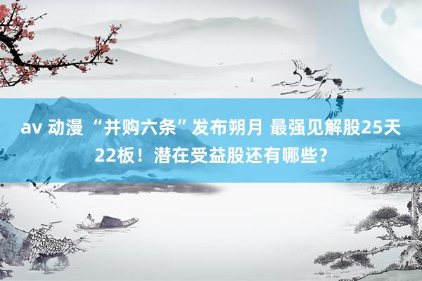 av 动漫 “并购六条”发布朔月 最强见解股25天22板！潜在受益股还有哪些？