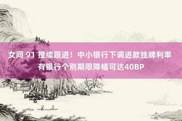 女同 91 捏续跟进！中小银行下调进款挂牌利率 有银行个别期限降幅可达40BP