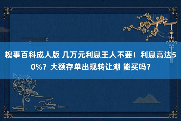 糗事百科成人版 几万元利息王人不要！利息高达50%？大额存单出现转让潮 能买吗？