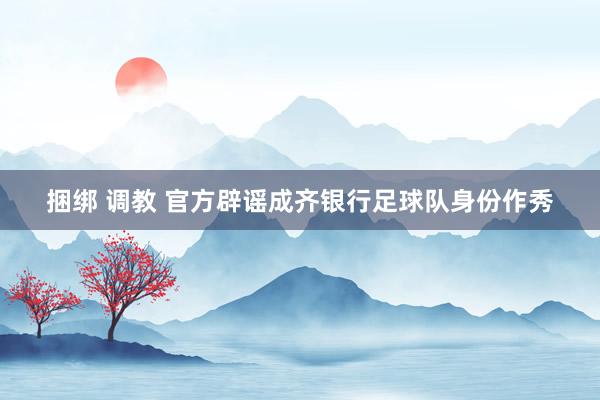 捆绑 调教 官方辟谣成齐银行足球队身份作秀