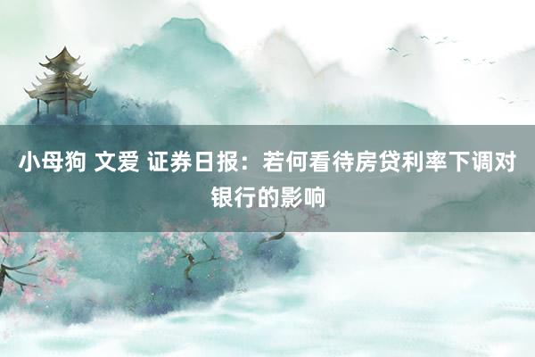 小母狗 文爱 证券日报：若何看待房贷利率下调对银行的影响